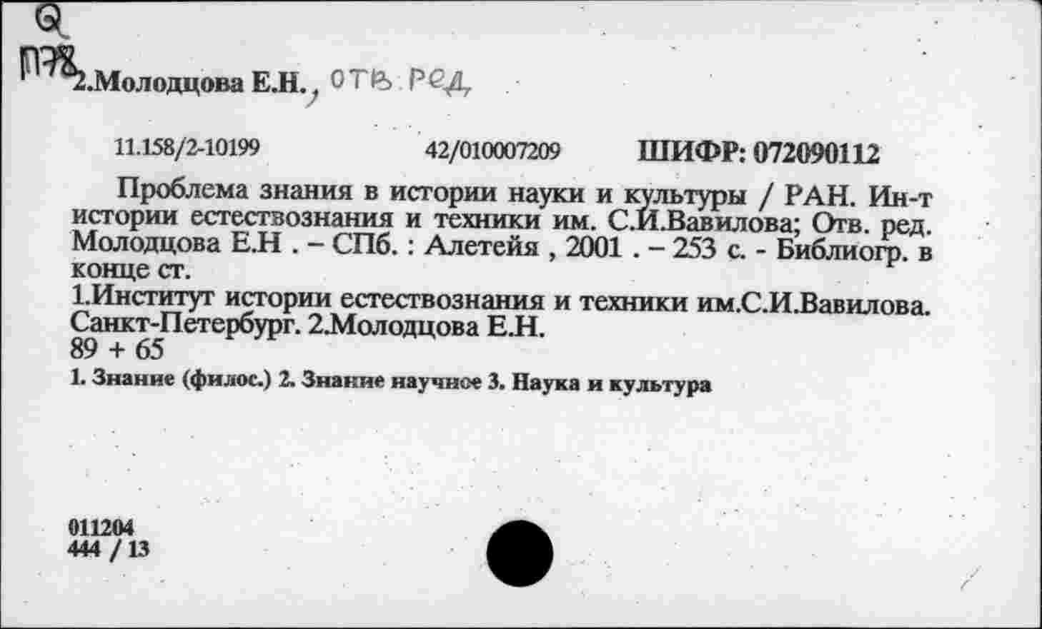 ﻿.Молодцова Е.Н., °Т1Ъ РСД
11.158/2-10199	42/010007209 ШИФР: 072090112
Проблема знания в истории науки и культуры / РАН. Ин-т истории естествознания и техники им. С.Й.Вавилова; Отв. ред. Молодцова Е.Н . - СПб.: Алетейя , 2001 . — 253 с. - Библиогр. в конце ст.
1.Институт истории естествознания и техники им.С.И.Вавилова. Санкт-Петербург. 2.Молодцова Е.Н.
89 + 65
1. Знание (филос.) 2. Знание научное 3. Наука и культура
011204
444 /13